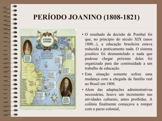 PERÍODO JOANINO (1808-1821) 
• O resultado da decisão de Pombal foi 
que, no princípio do século XIX (anos 
1800...), a educação brasileira estava 
reduzida a praticamente nada. O sistema 
jesuítico foi desmantelado e nada que 
pudesse chegar próximo deles foi 
organizado para dar continuidade a um 
trabalho de educação. 
• Esta situação somente sofreu uma 
mudança com a chegada da família real 
ao Brasil em 1808. 
• Alem das adaptações administrativas 
necessárias, houve um incremento nas 
atividades culturais, antes proibidas. A 
colônia finalmente começava a romper 
com o pacto colonial, 
 
