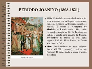PERÍODO JOANINO (1808-1821) 
• 1808- É fundado uma escola de educação, 
onde se ensinavam as línguas portuguesa e 
francesa, Retórica, Aritmética, Desenho e 
Pintura. É criada a Academia de 
Marinha, no Rio de Janeiro. São criados 
cursos de cirurgia no Rio de Janeiro e na 
Bahia. É criada uma cadeira de Ciência 
Econômica, na Bahia, da qual seria 
regente José da Silva Lisboa, o futuro 
Visconde de Cairu. 
• 1810- Desfazendo·se de seus próprios 
livros (60.000 volumes), trazidos de 
Portugal, D. João funda a nossa primeira 
biblioteca. 
 