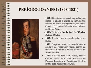 PERÍODO JOANINO (1808-1821) 
• 1812- São criados cursos de Agricultura na 
Bahia. É criada a escola de serralheiros, 
oficiais de lima e espingardeiros, em Minas 
Gerais. É criado o laboratório de química 
no Rio de Janeiro. 
• 1816- É criada a Escola Real de Ciências, 
Artes e Ofícios 
• 1817· É criado um curso de química na 
Bahia 
• 1818· Surge um curso de desenho com o 
objetivo de "beneficiar muitos ramos da 
indústria“. É criado o Museu Nacional no 
Rio de Janeiro. 
• 1820· A Escola Real de Ciências, Artes e 
Ofícios muda para Real Academia de 
Pintura, Escultura e Arquitetura Civil e 
depois para Academia de Artes. 
 