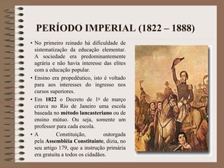PERÍODO IMPERIAL (1822 – 1888) 
• No primeiro reinado há dificuldade de 
sistematização da educação elementar. 
A sociedade era predominantemente 
agrária e não havia interesse das elites 
com a educação popular. 
• Ensino era propedêutico, isto é voltado 
para aos interesses do ingresso nos 
cursos superiores. 
• Em 1822 o Decreto de 1o de março 
criava no Rio de Janeiro uma escola 
baseada no método lancasteriano ou de 
ensino mútuo. Ou seja, somente um 
professor para cada escola. 
• A Constituição, outorgada 
pela Assembléia Constituinte, dizia, no 
seu artigo 179, que a instrução primária 
era gratuita a todos os cidadãos. 
 