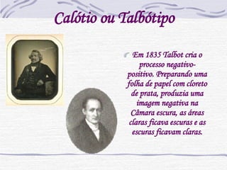 Calótio ou Talbótipo Em 1835 Talbot cria o processo negativo-positivo. Preparando uma folha de papel com cloreto de prata, produzia uma imagem negativa na Câmara escura, as áreas claras ficava escuras e as escuras ficavam claras. 
