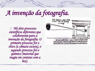 A invenção da fotografia. Há dois processos científicos diferentes que colaboraram para a invenção da fotografia. O primeiro processo foi o ótico (a câmara escura), o segundo processo foi o químico (material que reagia em contato com a luz). 