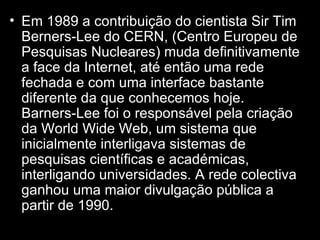 Em 1989 a contribuição do cientista Sir Tim  Berners-Lee do CERN, (Centro Europeu de Pesquisas Nucleares) muda definitivamente a face da Internet, até então uma rede fechada e com uma interface bastante diferente da que conhecemos hoje. Barners-Lee foi o responsável pela criação da World Wide Web, um sistema que inicialmente interligava sistemas de pesquisas científicas e académicas, interligando universidades. A rede colectiva ganhou uma maior divulgação pública a partir de 1990. 