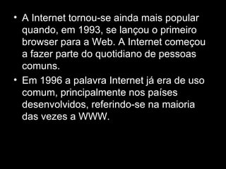 A Internet tornou-se ainda mais popular quando, em 1993, se lançou o primeiro browser para a Web. A Internet começou a fazer parte do quotidiano de pessoas comuns. Em 1996 a palavra Internet já era de uso comum, principalmente nos países desenvolvidos, referindo-se na maioria das vezes a WWW.   