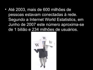 Até 2003, mais de 600 milhões de pessoas estavam conectadas à rede. Segundo a Internet World Estatistics, em Junho de 2007 este número aproxima-se de 1 bilião e 234 milhões de usuários. 