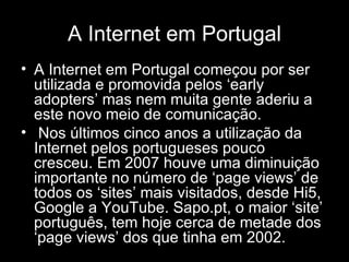 A Internet em Portugal A Internet em Portugal começou por ser utilizada e promovida pelos ‘early adopters’ mas nem muita gente aderiu a este novo meio de comunicação. Nos últimos cinco anos a utilização da Internet pelos portugueses pouco cresceu. Em 2007 houve uma diminuição importante no número de ‘page views’ de todos os ‘sites’ mais visitados, desde Hi5, Google a YouTube. Sapo.pt, o maior ‘site’ português, tem hoje cerca de metade dos ‘page views’ dos que tinha em 2002.   