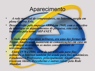 Aparecimento A rede mundial de computadores, ou Internet, surgiu em plena Guerra Fria.  Desenvolvida pela empresa ARPA em 1969, com o objectivo de interligar os departamentos de pesquisa, esta rede foi baptizada pelo nome ARPANET. Criada para objectivos militares, era uma das formas das Tropas Americanas manterem as comunicações em caso de os inimigos destruírem os meios convencionais de telecomunicações. Entre 1970 e 1980, além de ser utilizada para fins militares, a Internet também foi usada para fins académicos. Estudantes e Professores, principalmente Americanos, trocavam Ideias, Descobertas e outras coisas pela Rede Mundial. 