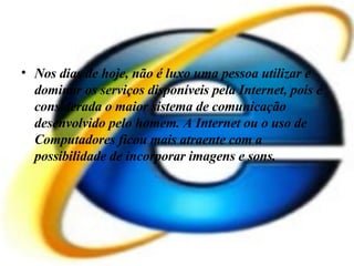 Nos dias de hoje, não é luxo uma pessoa utilizar e dominar os serviços disponíveis pela Internet, pois é considerada o maior sistema de comunicação desenvolvido pelo homem. A Internet ou o uso de Computadores ficou mais atraente com a possibilidade de incorporar imagens e sons.  