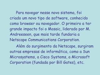 Para navegar nesse novo sistema, foi
criado um novo tipo de software, conhecido
como browser ou navegador. O primeiro a ter
grande impacto foi o Mosaic, liderado por M.
Andreeseen, que mais tarde fundaria a
Netscape Communications Corporation.
Além do surgimento da Netscape, surgiram
outras empresas de informática, como a Sun
Microsystems, a Cisco Systems, a Microsoft
Corporation (fundada por Bill Gates), etc.
 