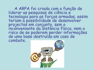 A ARPA foi criada com a função de
liderar as pesquisas de ciência e
tecnologia para as forças armadas, assim
teriam a possibilidade de desenvolver
projectos em conjunto, sem o
inconveniente da distância física, nem o
risco de se poderem perder informações
de uma base destruída em caso de
combate.
 