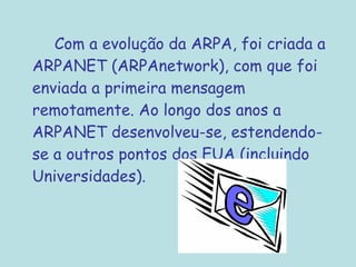 Com a evolução da ARPA, foi criada a
ARPANET (ARPAnetwork), com que foi
enviada a primeira mensagem
remotamente. Ao longo dos anos a
ARPANET desenvolveu-se, estendendo-
se a outros pontos dos EUA (incluindo
Universidades).
 