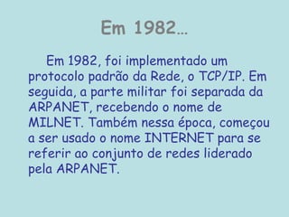 Em 1982…
Em 1982, foi implementado um
protocolo padrão da Rede, o TCP/IP. Em
seguida, a parte militar foi separada da
ARPANET, recebendo o nome de
MILNET. Também nessa época, começou
a ser usado o nome INTERNET para se
referir ao conjunto de redes liderado
pela ARPANET.
 