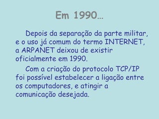 Em 1990…
Depois da separação da parte militar,
e o uso já comum do termo INTERNET,
a ARPANET deixou de existir
oficialmente em 1990.
Com a criação do protocolo TCP/IP
foi possível estabelecer a ligação entre
os computadores, e atingir a
comunicação desejada.
 