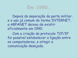 Em 1990… Depois da separação da parte militar, e o uso já comum do termo INTERNET, a ARPANET deixou de existir oficialmente em 1990.  Com a criação do protocolo TCP/IP foi possível estabelecer a ligação entre os computadores, e atingir a comunicação desejada.  