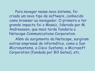 Para navegar nesse novo sistema, foi criado um novo tipo de software, conhecido como browser ou navegador. O primeiro a ter grande impacto foi o Mosaic, liderado por M. Andreeseen, que mais tarde fundaria a Netscape Communications Corporation.  Além do surgimento da Netscape, surgiram outras empresas de informática, como a Sun Microsystems, a Cisco Systems, a Microsoft Corporation (fundada por Bill Gates), etc. 