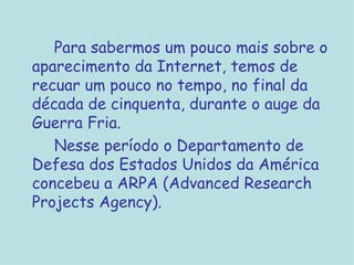 Para sabermos um pouco mais sobre o aparecimento da Internet, temos de recuar um pouco no tempo, no final da década de cinquenta, durante o auge da Guerra Fria.  Nesse período o Departamento de Defesa dos Estados Unidos da América concebeu a ARPA (Advanced Research Projects Agency).   