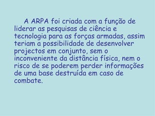 A ARPA foi criada com a função de liderar as pesquisas de ciência e tecnologia para as forças armadas, assim teriam a possibilidade de desenvolver projectos em conjunto, sem o inconveniente da distância física, nem o risco de se poderem perder informações de uma base destruída em caso de combate. 