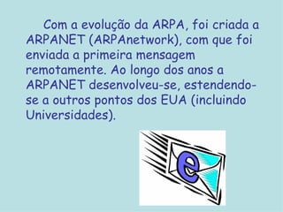 Com a evolução da ARPA, foi criada a ARPANET (ARPAnetwork), com que foi enviada a primeira mensagem remotamente. Ao longo dos anos a ARPANET desenvolveu-se, estendendo-se a outros pontos dos EUA (incluindo Universidades). 