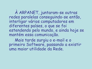 À ARPANET, juntaram-se outras redes paralelas conseguindo-se então, interligar vários computadores em diferentes países, o que se foi estendendo pelo mundo, e ainda hoje se mantém essa comunicação. Mais tarde surgiu o e-mail e o primeiro Software, passando a existir uma maior utilidade da Rede.  