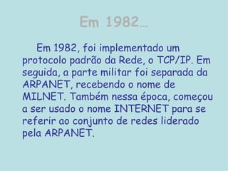 Em 1982… Em 1982, foi implementado um protocolo padrão da Rede, o TCP/IP. Em seguida, a parte militar foi separada da ARPANET, recebendo o nome de MILNET. Também nessa época, começou a ser usado o nome INTERNET para se referir ao conjunto de redes liderado pela ARPANET.  