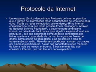 Protocolo da Internet Um esquema técnico denominado Protocolo de Internet permitia que o tráfego de informações fosse encaminhado de uma rede para outra. Todas as redes conectadas pelo endereço IP na Internet comunicam-se para que todas possam trocar mensagens. Através da National Science Foundation, o governo norte-americano investiu na criação de backbones (que significa espinha dorsal, em português), que são poderosos computadores conectados por linhas que tem a capacidade de dar vazão a grandes fluxos de dados, como canais de fibra óptica, elos de satélite e elos de transmissão por rádio. Além desses backbones, existem os criados por empresas particulares. A elas são conectadas redes menores, de forma mais ou menos anárquica. É basicamente isto que consiste a Internet, que não tem um dono específico. 