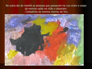 No outro dia de manhã as pessoas que passavam na rua viram o corpo da menina caído no chão e disseram: - Coitadinha da menina morreu de frio. 
