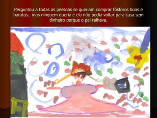 Perguntou a todas as pessoas se queriam comprar fósforos bons e baratos.. mas ninguem queria e ela não podia voltar para casa sem dinheiro porque o pai ralhava. 