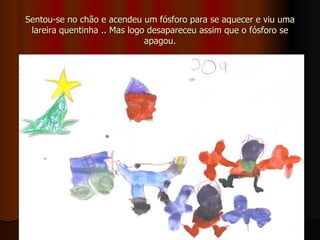 Sentou-se no chão e acendeu um fósforo para se aquecer e viu uma lareira quentinha .. Mas logo desapareceu assim que o fósforo se apagou. 