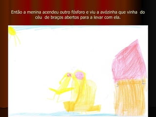 Então a menina acendeu outro fósforo e viu a avózinha que vinha  do céu  de braços abertos para a levar com ela. 