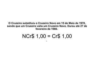 O Cruzeiro substituiu o Cruzeiro Novo em 15 de Maio de 1970, sendo que um Cruzeiro valia um Cruzeiro Novo. Durou até 27 de fevereiro de 1986.  NCr$ 1,00 = Cr$ 1,00 .  