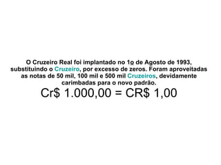 O Cruzeiro Real foi implantado no 1 o  de Agosto de 1993, substituindo o  Cruzeiro , por excesso de zeros. Foram aproveitadas as notas de 50 mil, 100 mil e 500 mil  Cruzeiros , devidamente carimbadas para o novo padrão. Cr$ 1.000,00 = CR$ 1,00 