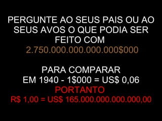 PERGUNTE AO SEUS PAIS OU AO SEUS AVOS O QUE PODIA SER FEITO COM     2.750.000.000.000.000$000 PARA COMPARAR EM 1940 - 1$000 = US$ 0,06 PORTANTO  R$ 1,00 = US$ 165.000.000.000.000,00 