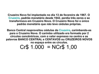 Cruzeiro Novo foi implantado no dia 13 de fevereiro de 1967. O  Cruzeiro , padrão monetário desde 1942, perdia três zeros e se transformava em Cruzeiro Novo. O Cruzeiro Novo foi o único padrão monetário que não teve cédulas próprias. Banco Central reaproveitou cédulas do  Cruzeiro , carimbando-as para o Cruzeiro Novo. O carimbo utilizado era formado por 2 círculos concêntricos, com o valor expresso no centro e as palavras BANCO CENTRAL e CENTAVOS ou CRUZEIROS NOVOS no espaço entre os círculos. Cr$ 1.000  = NCr$ 1,00  