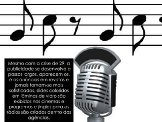 Mesmo com a crise de 29, a publicidade se desenvolve a passos largos, aparecem os, e os anúncios em revistas e jornais tornam-se mais sofisticados, slides coloridos em lâminas de vidro são exibidos nos cinemas e programas e jingles para as rádios são criados dentro das agências. 