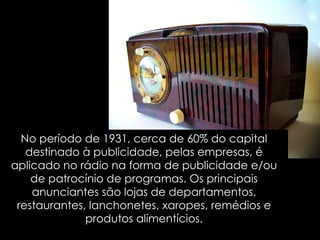 No período de 1931, cerca de 60% do capital destinado à publicidade, pelas empresas, é aplicado no rádio na forma de publicidade e/ou de patrocínio de programas. Os principais anunciantes são lojas de departamentos, restaurantes, lanchonetes, xaropes, remédios e produtos alimentícios. 