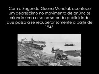 Com a Segunda Guerra Mundial, acontece um decréscimo no movimento de anúncios criando uma crise no setor da publicidade que passa a se recuperar somente a partir de 1945. 