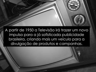 A   partir de 1950 a Televisão irá trazer um novo impulso para a já sofisticada publicidade brasileira, criando mais um veículo para a divulgação de produtos e campanhas. 