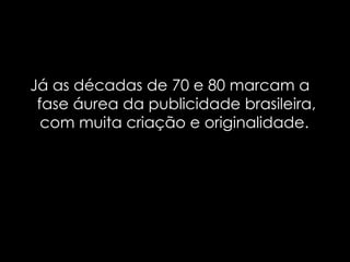 Já as décadas de 70 e 80 marcam a fase áurea da publicidade brasileira, com muita criação e originalidade.  