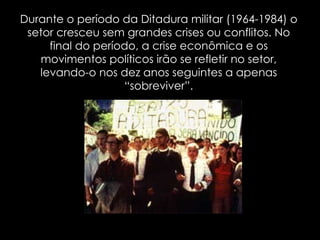 Durante o período da Ditadura militar (1964-1984) o setor cresceu sem grandes crises ou conflitos. No final do período, a crise econômica e os movimentos políticos irão se refletir no setor, levando-o nos dez anos seguintes a apenas “sobreviver”. 