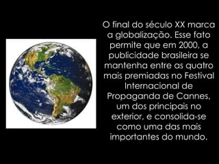 O final do século XX marca a globalização. Esse fato permite que em 2000, a publicidade brasileira se mantenha entre as quatro mais premiadas no Festival Internacional de Propaganda de Cannes, um dos principais no exterior, e consolida-se como uma das mais importantes do mundo. 