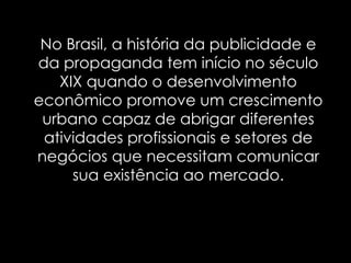 No Brasil,  a história da publicidade e da propaganda tem início no século XIX quando o desenvolvimento econômico promove um crescimento urbano capaz de abrigar diferentes atividades profissionais e setores de negócios que necessitam comunicar sua existência ao mercado. 