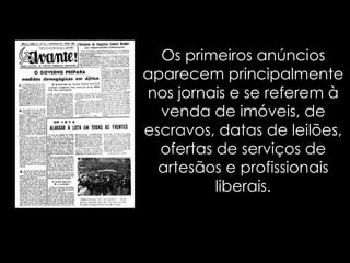 Os primeiros anúncios aparecem principalmente nos jornais e se referem à venda de imóveis, de escravos, datas de leilões, ofertas de serviços de artesãos e profissionais liberais. 