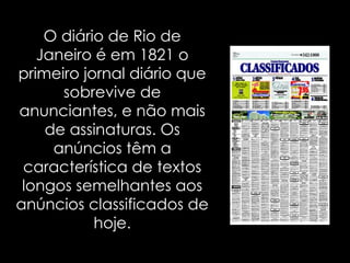 O diário de Rio de Janeiro é em 1821 o primeiro jornal diário que sobrevive de anunciantes, e não mais de assinaturas. Os anúncios têm a característica de textos longos semelhantes aos anúncios classificados de hoje. 