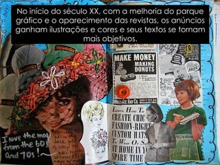 No início do século XX, com a melhoria do parque gráfico e o aparecimento das revistas, os anúncios ganham ilustrações e cores e seus textos se tornam mais objetivos. 
