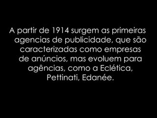 A partir de 1914 surgem as primeiras agencias de publicidade, que são caracterizadas como empresas de anúncios, mas evoluem para agências, como a Eclética, Pettinati, Edanée . 