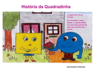 História da Quadradinha ASCENSÃO PEREIRA A seguir foi a vez do Circulo.  Era bonzinho e muito tímido, e a Quadradinha teve pena dele quando lhe  disse que também não o queria. 