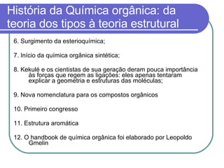 História da Química orgânica: da teoria dos tipos à teoria estrutural 6. Surgimento da esterioquímica; 7. Início da química orgânica sintética; 8. Kekulé e os cientistas de sua geração deram pouca importância às forças que regem as ligações: eles apenas tentaram explicar a geometria e estruturas das moléculas; 9. Nova nomenclatura para os compostos orgânicos 10. Primeiro congresso 11. Estrutura aromática 12. O handbook de química orgânica foi elaborado por Leopoldo Gmelin 