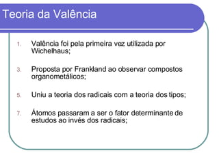Teoria da Valência Valência foi pela primeira vez utilizada por Wichelhaus; Proposta por Frankland ao observar compostos organometálicos; Uniu a teoria dos radicais com a teoria dos tipos; Átomos passaram a ser o fator determinante de estudos ao invés dos radicais;  