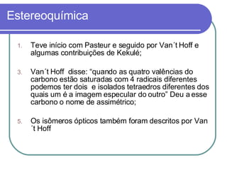Estereoquímica Teve início com Pasteur e seguido por Van´t Hoff e algumas contribuições de Kekulé; Van´t Hoff  disse: “quando as quatro valências do carbono estão saturadas com 4 radicais diferentes podemos ter dois  e isolados tetraedros diferentes dos quais um é a imagem especular do outro” Deu a esse carbono o nome de assimétrico; Os isômeros ópticos também foram descritos por Van´t Hoff 
