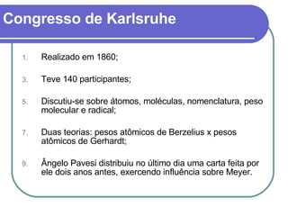 Congresso de Karlsruhe Realizado em 1860; Teve 140 participantes; Discutiu-se sobre átomos, moléculas, nomenclatura, peso molecular e radical; Duas teorias: pesos atômicos de Berzelius x pesos atômicos de Gerhardt; Ângelo Pavesi distribuiu no último dia uma carta feita por ele dois anos antes, exercendo influência sobre Meyer. 